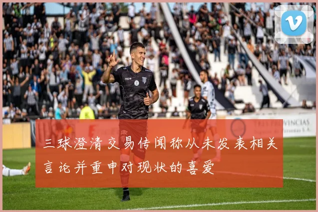 三球澄清交易传闻称从未发表相关言论并重申对现状的喜爱