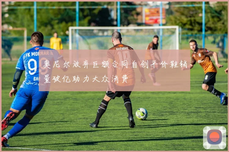 奥尼尔放弃巨额合同自创平价鞋销量破亿助力大众消费