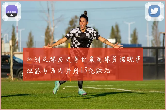 非洲足球历史身价最高球员揭晓萨拉赫与马内并列15亿欧元