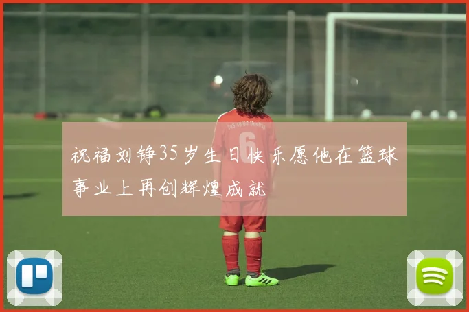 祝福刘铮35岁生日快乐愿他在篮球事业上再创辉煌成就
