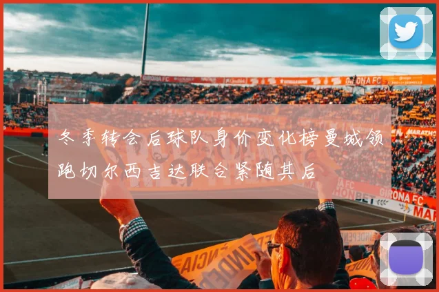 冬季转会后球队身价变化榜曼城领跑切尔西吉达联合紧随其后