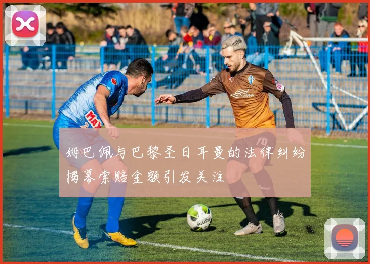 姆巴佩与巴黎圣日耳曼的法律纠纷揭幕索赔金额引发关注