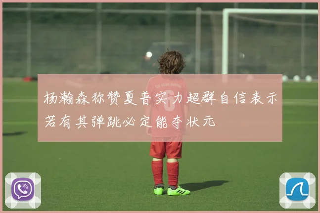 杨瀚森称赞夏普实力超群自信表示若有其弹跳必定能夺状元