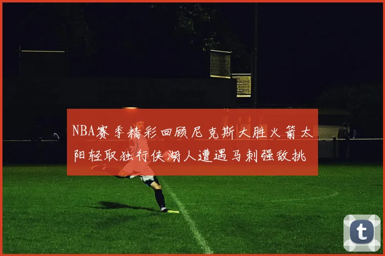 NBA赛季精彩回顾尼克斯大胜火箭太阳轻取独行侠湖人遭遇马刺强敌挑战