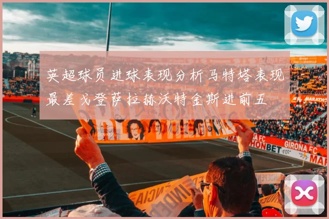 英超球员进球表现分析马特塔表现最差戈登萨拉赫沃特金斯进前五