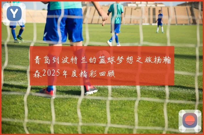 青岛到波特兰的篮球梦想之旅杨瀚森2025年度精彩回顾