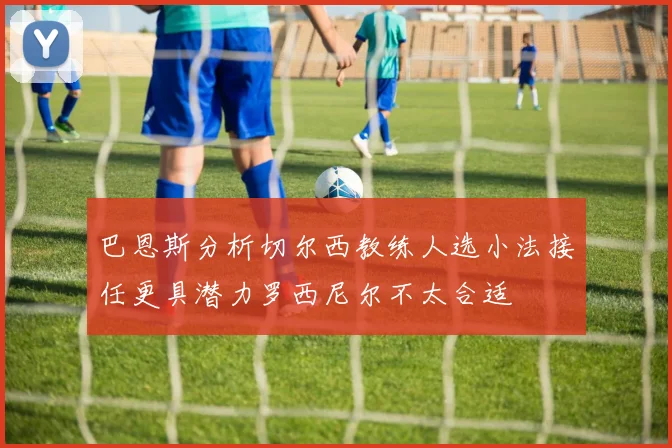 巴恩斯分析切尔西教练人选小法接任更具潜力罗西尼尔不太合适