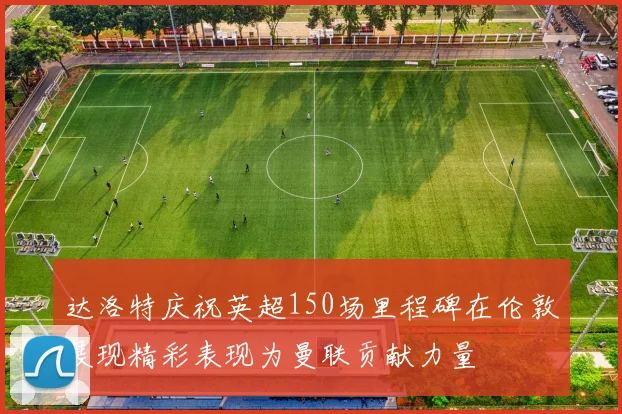 达洛特庆祝英超150场里程碑在伦敦展现精彩表现为曼联贡献力量