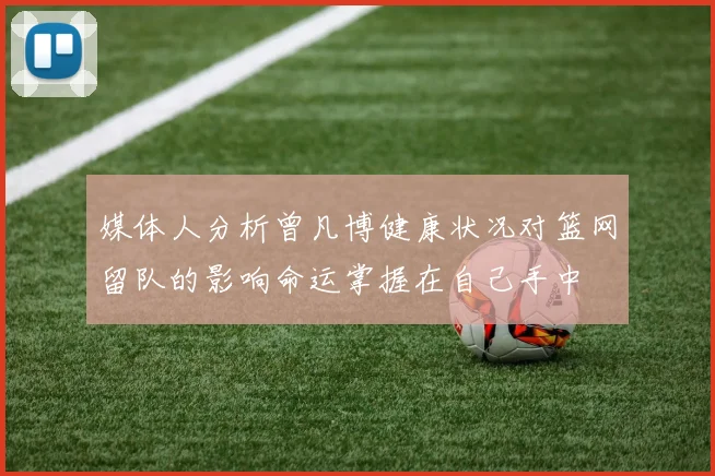 媒体人分析曾凡博健康状况对篮网留队的影响命运掌握在自己手中