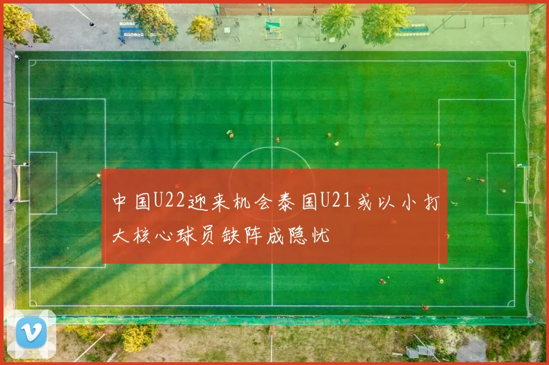 中国U22迎来机会泰国U21或以小打大核心球员缺阵成隐忧