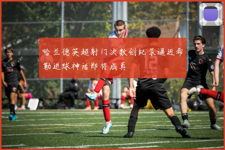 哈兰德英超射门次数创纪录逼近希勒进球神话即将成真