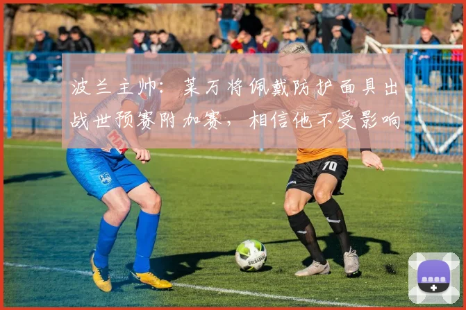 波兰主帅：莱万将佩戴防护面具出战世预赛附加赛，相信他不受影响