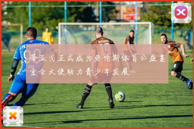 蒂亚戈正式成为劳伦斯体育公益基金会大使助力青少年发展