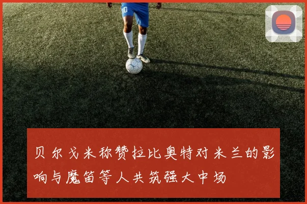 贝尔戈米称赞拉比奥特对米兰的影响与魔笛等人共筑强大中场